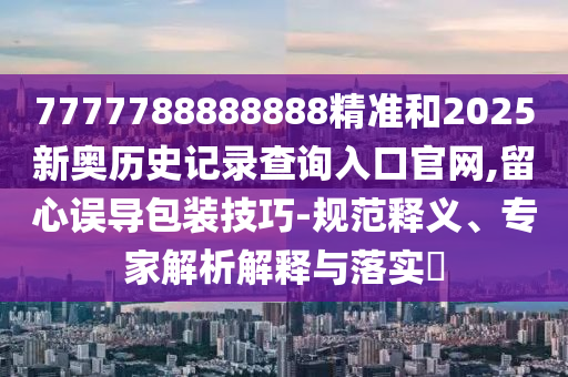 7777788888888精准和2025新奥历史记录查询入口官网,留心误导包装技巧-规范释义、专家解析解释与落实​