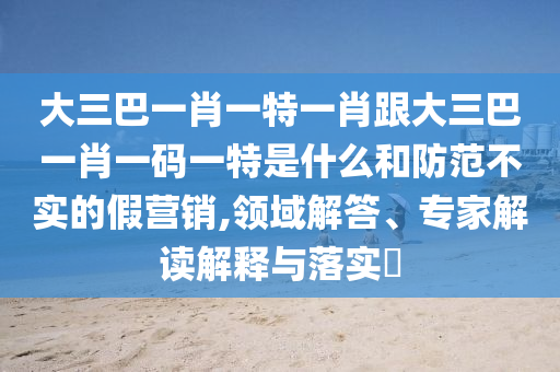 大三巴一肖一特一肖跟大三巴一肖一码一特是什么和防范不实的假营销,领域解答、专家解读解释与落实​