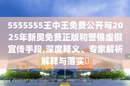 5555555王中王免费公开与2025年新奥免费正版和警惕虚假宣传手段,深度释义、专家解析解释与落实