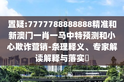 置疑:7777788888888精准和新澳门一肖一马中特预测和小心欺诈营销-条理释义、专家解读解释与落实​