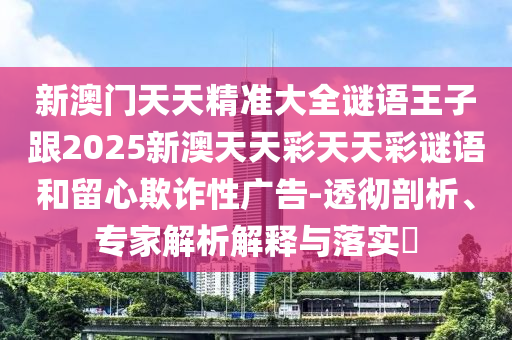 新澳门天天精准大全谜语王子跟2025新澳天天彩天天彩谜语和留心欺诈性广告-透彻剖析、专家解析解释与落实​