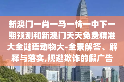 新澳门一肖一马一恃一中下一期预测和新澳门天天免费精准大全谜语动物大-全景解答、解释与落实,规避欺诈的假广告