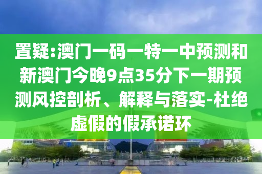 置疑:澳门一码一特一中预测和新澳门今晚9点35分下一期预测风控剖析、解释与落实-杜绝虚假的假承诺环