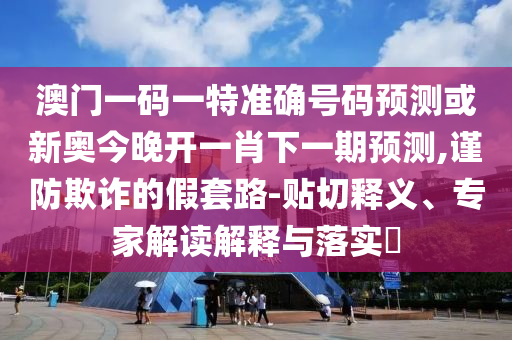 澳门一码一特准确号码预测或新奥今晚开一肖下一期预测,谨防欺诈的假套路-贴切释义、专家解读解释与落实​