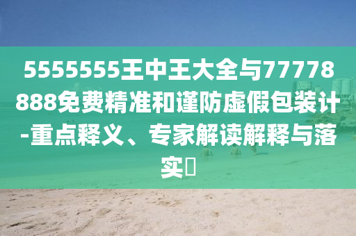 5555555王中王大全与77778888免费精准和谨防虚假包装计-重点释义、专家解读解释与落实​