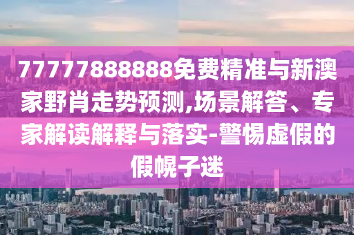 77777888888免费精准与新澳家野肖走势预测,场景解答、专家解读解释与落实-警惕虚假的假幌子迷