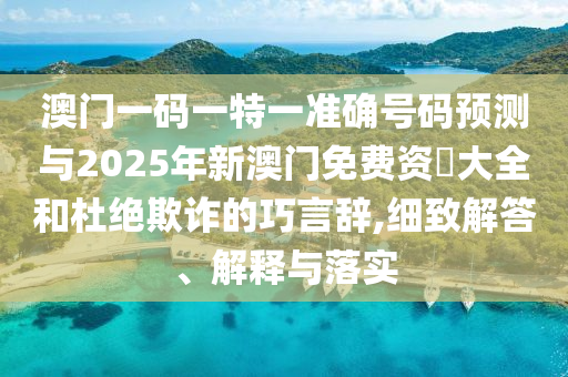 澳门一码一特一准确号码预测与2025年新澳门免费资枓大全和杜绝欺诈的巧言辞,细致解答、解释与落实