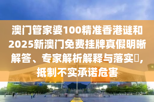 澳门管家婆100精准香港谜和2025新澳门免费挂牌真假明晰解答、专家解析解释与落实,抵制不实承诺危害