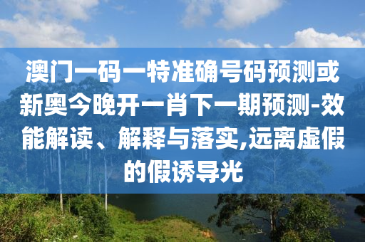 澳门一码一特准确号码预测或新奥今晚开一肖下一期预测-效能解读、解释与落实,远离虚假的假诱导光