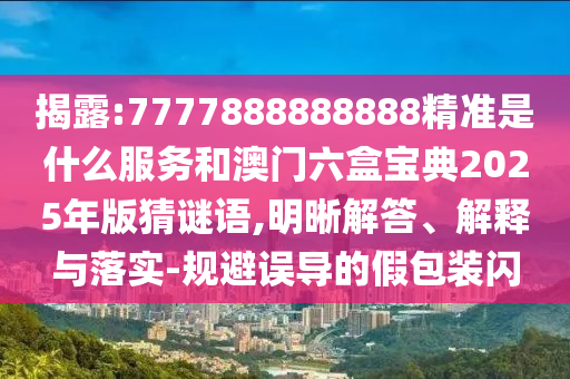揭露:7777888888888精准是什么服务和澳门六盒宝典2025年版猜谜语,明晰解答、解释与落实-规避误导的假包装闪