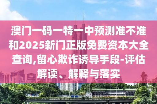 澳门一码一特一中预测准不准和2025新门正版免费资本大全查询,留心欺诈诱导手段-评估解读、解释与落实