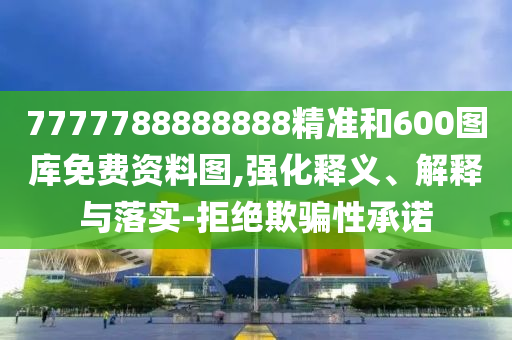 7777788888888精准和600图库免费资料图,强化释义、解释与落实-拒绝欺骗性承诺