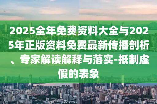 2025全年免费资料大全与2025年正版资料免费最新传播剖析、专家解读解释与落实-抵制虚假的表象