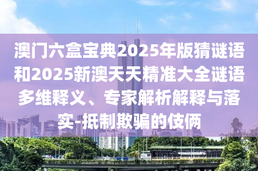 澳门六盒宝典2025年版猜谜语和2025新澳天天精准大全谜语多维释义、专家解析解释与落实-抵制欺骗的伎俩