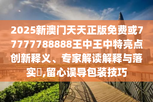 2025新澳门天天正版免费或77777788888王中王中特亮点创新释义、专家解读解释与落实,留心误导包装技巧