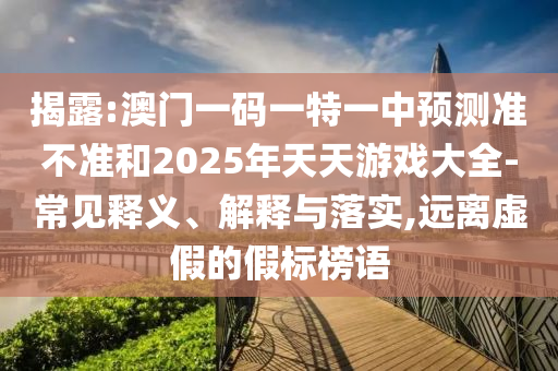 揭露:澳门一码一特一中预测准不准和2025年天天游戏大全-常见释义、解释与落实,远离虚假的假标榜语
