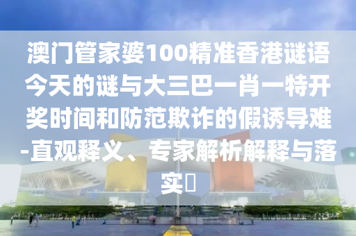 澳门管家婆100精准香港谜语今天的谜与大三巴一肖一特开奖时间和防范欺诈的假诱导难-直观释义、专家解析解释与落实