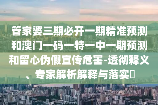 管家婆三期必开一期精准预测和澳门一码一特一中一期预测和留心伪假宣传危害-透彻释义、专家解析解释与落实