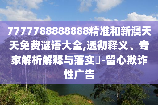 7777788888888精准和新澳天天免费谜语大全,透彻释义、专家解析解释与落实-留心欺诈性广告