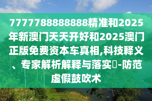 7777788888888精准和2025年新澳门天天开好和2025澳门正版免费资本车真相,科技释义、专家解析解释与落实-防范虚假鼓吹术