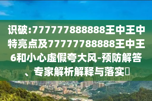 识破:777777888888王中王中特亮点及77777788888王中王6和小心虚假夸大风-预防解答、专家解析解释与落实