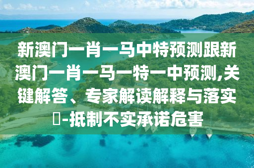 新澳门一肖一马中特预测跟新澳门一肖一马一特一中预测,关键解答、专家解读解释与落实-抵制不实承诺危害