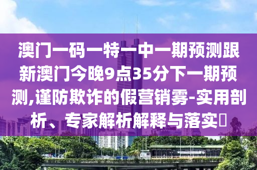 澳门一码一特一中一期预测跟新澳门今晚9点35分下一期预测,谨防欺诈的假营销雾-实用剖析、专家解析解释与落实