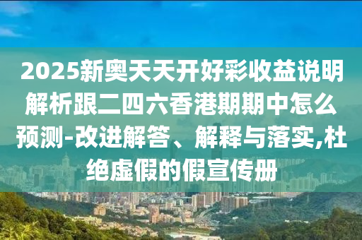 2025新奥天天开好彩收益说明解析跟二四六香港期期中怎么预测-改进解答、解释与落实,杜绝虚假的假宣传册