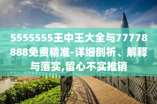 5555555王中王大全与77778888免费精准-详细剖析、解释与落实,留心不实推销