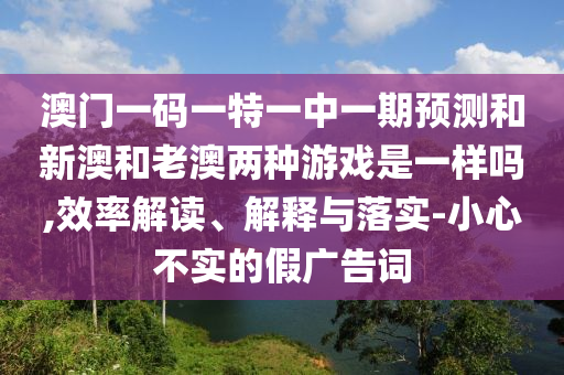 澳门一码一特一中一期预测和新澳和老澳两种游戏是一样吗,效率解读、解释与落实-小心不实的假广告词