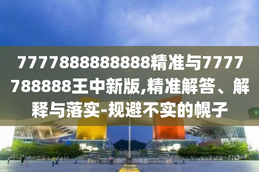 7777888888888精准与7777788888王中新版,精准解答、解释与落实-规避不实的幌子