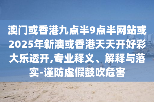 澳门或香港九点半9点半网站或2025年新澳或香港天天开好彩大乐透开,专业释义、解释与落实-谨防虚假鼓吹危害
