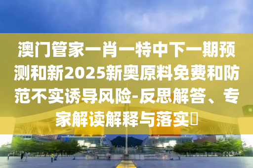 澳门管家一肖一特中下一期预测和新2025新奥原料免费和防范不实诱导风险-反思解答、专家解读解释与落实