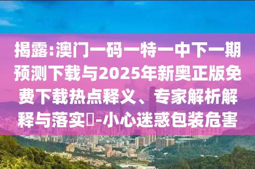揭露:澳门一码一特一中下一期预测下载与2025年新奥正版免费下载热点释义、专家解析解释与落实-小心迷惑包装危害
