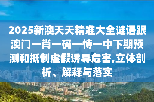 2025新澳天天精准大全谜语跟澳门一肖一码一恃一中下期预测和抵制虚假诱导危害,立体剖析、解释与落实