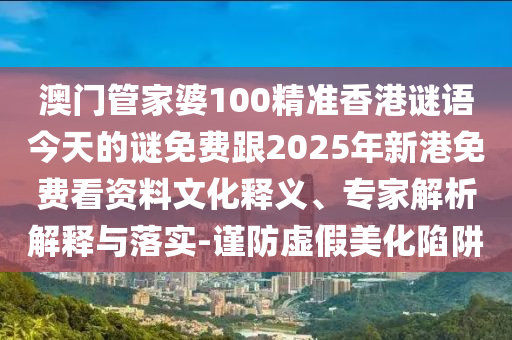 澳门管家婆100精准香港谜语今天的谜免费跟2025年新港免费看资料文化释义、专家解析解释与落实-谨防虚假美化陷阱