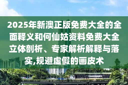 2025年新澳正版免费大全的全面释义和何仙姑资料免费大全立体剖析、专家解析解释与落实,规避虚假的画皮术
