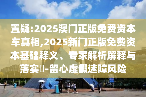 置疑:2025澳门正版免费资本车真相,2025新门正版免费资本基础释义、专家解析解释与落实​-留心虚假迷障风险