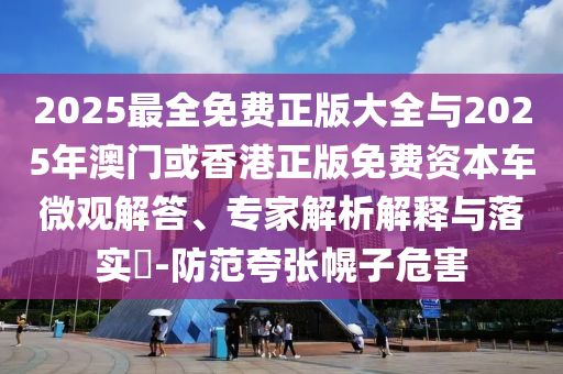 2025最全免费正版大全与2025年澳门或香港正版免费资本车微观解答、专家解析解释与落实-防范夸张幌子危害