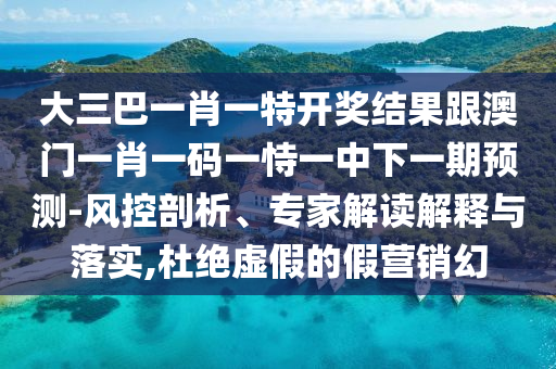 大三巴一肖一特开奖结果跟澳门一肖一码一恃一中下一期预测-风控剖析、专家解读解释与落实,杜绝虚假的假营销幻