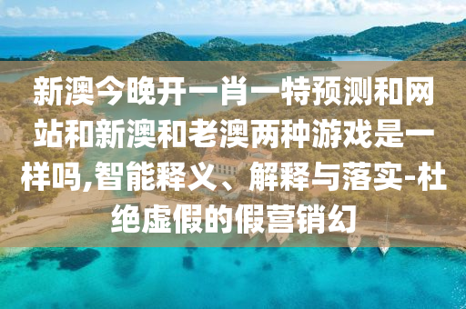 新澳今晚开一肖一特预测和网站和新澳和老澳两种游戏是一样吗,智能释义、解释与落实-杜绝虚假的假营销幻