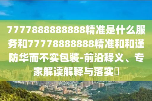7777888888888精准是什么服务和77778888888精准和和谨防华而不实包装-前沿释义、专家解读解释与落实