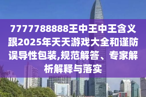 7777788888王中王中王含义跟2025年天天游戏大全和谨防误导性包装,规范解答、专家解析解释与落实