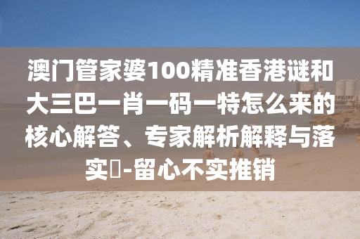 澳门管家婆100精准香港谜和大三巴一肖一码一特怎么来的核心解答、专家解析解释与落实-留心不实推销