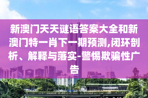 新澳门天天谜语答案大全和新澳门特一肖下一期预测,闭环剖析、解释与落实-警惕欺骗性广告