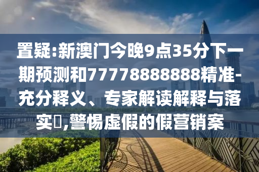 置疑:新澳门今晚9点35分下一期预测和77778888888精准-充分释义、专家解读解释与落实,警惕虚假的假营销案