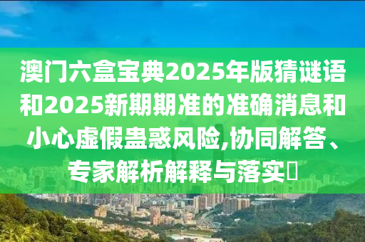 澳门六盒宝典2025年版猜谜语和2025新期期准的准确消息和小心虚假蛊惑风险,协同解答、专家解析解释与落实​