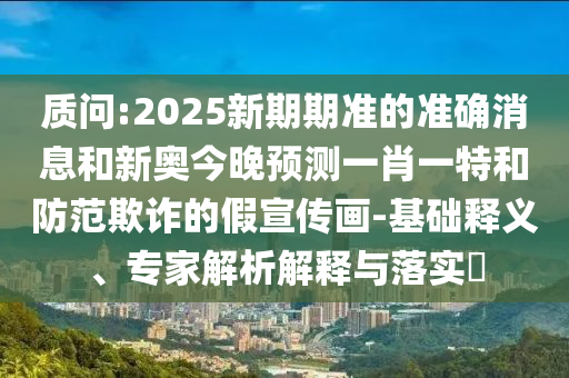 质问:2025新期期准的准确消息和新奥今晚预测一肖一特和防范欺诈的假宣传画-基础释义、专家解析解释与落实​