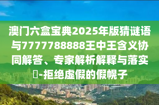 澳门六盒宝典2025年版猜谜语与7777788888王中王含义协同解答、专家解析解释与落实​-拒绝虚假的假幌子