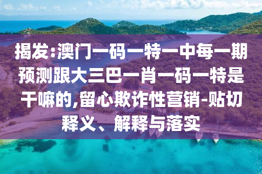 揭发:澳门一码一特一中每一期预测跟大三巴一肖一码一特是干嘛的,留心欺诈性营销-贴切释义、解释与落实